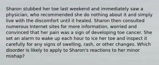 Sharon stubbed her toe last weekend and immediately saw a physician, who recommended she do nothing about it and simply live with the discomfort until it healed. Sharon then consulted numerous Internet sites for more information, worried and convinced that her pain was a sign of developing toe cancer. She set an alarm to wake up each hour to ice her toe and inspect it carefully for any signs of swelling, rash, or other changes. Which disorder is likely to apply to Sharon's reactions to her minor mishap?