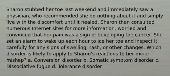 Sharon stubbed her toe last weekend and immediately saw a physician, who recommended she do nothing about it and simply live with the discomfort until it healed. Sharon then consulted numerous Internet sites for more information, worried and convinced that her pain was a sign of developing toe cancer. She set an alarm to wake up each hour to ice her toe and inspect it carefully for any signs of swelling, rash, or other changes. Which disorder is likely to apply to Sharon's reactions to her minor mishap? a. Conversion disorder b. Somatic symptom disorder c. Dissociative fugue d. Tolerance disorder