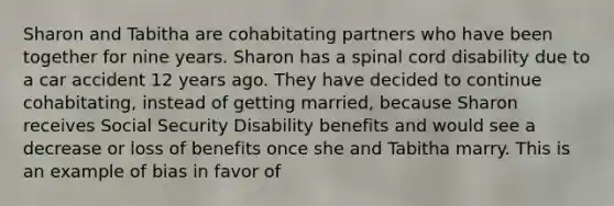 Sharon and Tabitha are cohabitating partners who have been together for nine years. Sharon has a spinal cord disability due to a car accident 12 years ago. They have decided to continue cohabitating, instead of getting married, because Sharon receives Social Security Disability benefits and would see a decrease or loss of benefits once she and Tabitha marry. This is an example of bias in favor of