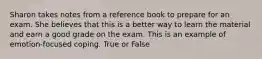 Sharon takes notes from a reference book to prepare for an exam. She believes that this is a better way to learn the material and earn a good grade on the exam. This is an example of emotion-focused coping. True or False