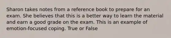 Sharon takes notes from a reference book to prepare for an exam. She believes that this is a better way to learn the material and earn a good grade on the exam. This is an example of emotion-focused coping. True or False