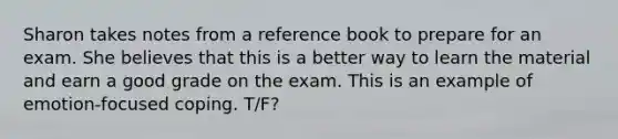 Sharon takes notes from a reference book to prepare for an exam. She believes that this is a better way to learn the material and earn a good grade on the exam. This is an example of emotion-focused coping. T/F?