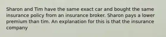 Sharon and Tim have the same exact car and bought the same insurance policy from an insurance broker. Sharon pays a lower premium than tim. An explanation for this is that the insurance company