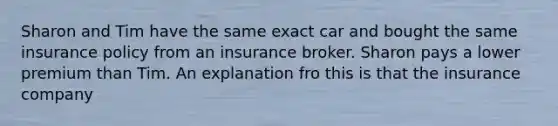 Sharon and Tim have the same exact car and bought the same insurance policy from an insurance broker. Sharon pays a lower premium than Tim. An explanation fro this is that the insurance company