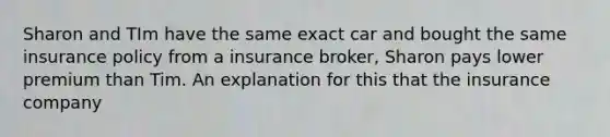 Sharon and TIm have the same exact car and bought the same insurance policy from a insurance broker, Sharon pays lower premium than Tim. An explanation for this that the insurance company