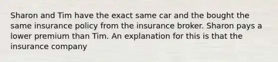 Sharon and Tim have the exact same car and the bought the same insurance policy from the insurance broker. Sharon pays a lower premium than Tim. An explanation for this is that the insurance company