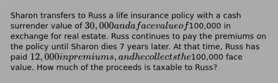 Sharon transfers to Russ a life insurance policy with a cash surrender value of 30,000 and a face value of100,000 in exchange for real estate. Russ continues to pay the premiums on the policy until Sharon dies 7 years later. At that time, Russ has paid 12,000 in premiums, and he collects the100,000 face value. How much of the proceeds is taxable to Russ?