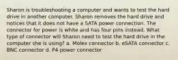 Sharon is troubleshooting a computer and wants to test the hard drive in another computer. Sharon removes the hard drive and notices that it does not have a SATA power connection. The connector for power is white and has four pins instead. What type of connector will Sharon need to test the hard drive in the computer she is using? a. Molex connector b. eSATA connector c. BNC connector d. P4 power connector