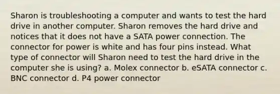 Sharon is troubleshooting a computer and wants to test the hard drive in another computer. Sharon removes the hard drive and notices that it does not have a SATA power connection. The connector for power is white and has four pins instead. What type of connector will Sharon need to test the hard drive in the computer she is using? a. Molex connector b. eSATA connector c. BNC connector d. P4 power connector