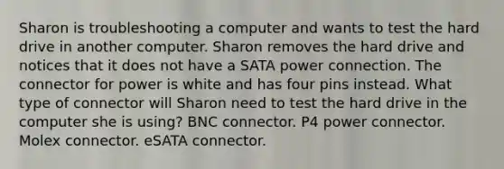 Sharon is troubleshooting a computer and wants to test the hard drive in another computer. Sharon removes the hard drive and notices that it does not have a SATA power connection. The connector for power is white and has four pins instead. What type of connector will Sharon need to test the hard drive in the computer she is using? BNC connector. P4 power connector. Molex connector. eSATA connector.