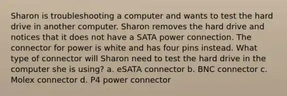 Sharon is troubleshooting a computer and wants to test the hard drive in another computer. Sharon removes the hard drive and notices that it does not have a SATA power connection. The connector for power is white and has four pins instead. What type of connector will Sharon need to test the hard drive in the computer she is using? a. eSATA connector b. BNC connector c. Molex connector d. P4 power connector