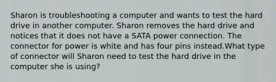 Sharon is troubleshooting a computer and wants to test the hard drive in another computer. Sharon removes the hard drive and notices that it does not have a SATA power connection. The connector for power is white and has four pins instead.What type of connector will Sharon need to test the hard drive in the computer she is using?