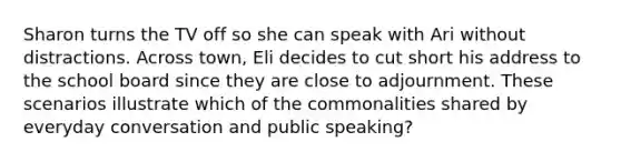 Sharon turns the TV off so she can speak with Ari without distractions. Across town, Eli decides to cut short his address to the school board since they are close to adjournment. These scenarios illustrate which of the commonalities shared by everyday conversation and public speaking?