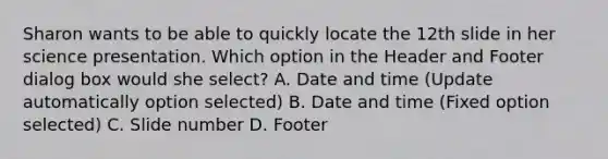 Sharon wants to be able to quickly locate the 12th slide in her science presentation. Which option in the Header and Footer dialog box would she select? A. Date and time (Update automatically option selected) B. Date and time (Fixed option selected) C. Slide number D. Footer