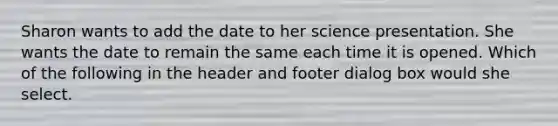 Sharon wants to add the date to her science presentation. She wants the date to remain the same each time it is opened. Which of the following in the header and footer dialog box would she select.