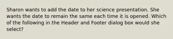 Sharon wants to add the date to her science presentation. She wants the date to remain the same each time it is opened. Which of the following in the Header and Footer dialog box would she select?