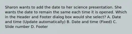 Sharon wants to add the date to her science presentation. She wants the date to remain the same each time it is opened. Which in the Header and Footer dialog box would she select? A. Date and time (Update automatically) B. Date and time (Fixed) C. Slide number D. Footer