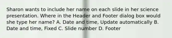 Sharon wants to include her name on each slide in her science presentation. Where in the Header and Footer dialog box would she type her name? A. Date and time, Update automatically B. Date and time, Fixed C. Slide number D. Footer