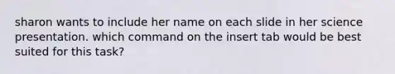 sharon wants to include her name on each slide in her science presentation. which command on the insert tab would be best suited for this task?