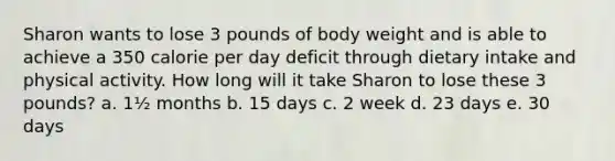 Sharon wants to lose 3 pounds of body weight and is able to achieve a 350 calorie per day deficit through dietary intake and physical activity. How long will it take Sharon to lose these 3 pounds? a. 1½ months b. 15 days c. 2 week d. 23 days e. 30 days