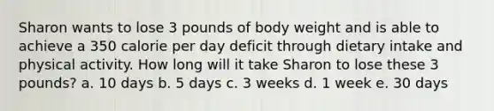 Sharon wants to lose 3 pounds of body weight and is able to achieve a 350 calorie per day deficit through dietary intake and physical activity. How long will it take Sharon to lose these 3 pounds? a. 10 days b. 5 days c. 3 weeks d. 1 week e. 30 days