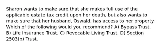 Sharon wants to make sure that she makes full use of the applicable estate tax credit upon her death, but also wants to make sure that her husband, Oswald, has access to her property. Which of the following would you recommend? A) Bypass Trust. B) Life Insurance Trust. C) Revocable Living Trust. D) Section 2503(b) Trust.