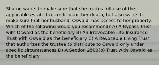 Sharon wants to make sure that she makes full use of the applicable estate tax credit upon her death, but also wants to make sure that her husband, Oswald, has access to her property. Which of the following would you recommend? A) A Bypass Trust with Oswald as the beneficiary B) An Irrevocable Life Insurance Trust with Oswald as the beneficiary C) A Revocable Living Trust that authorizes the trustee to distribute to Oswald only under specific circumstances D) A Section 2503(b) Trust with Oswald as the beneficiary