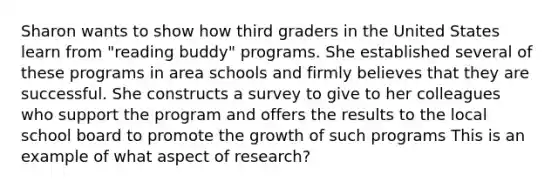 Sharon wants to show how third graders in the United States learn from "reading buddy" programs. She established several of these programs in area schools and firmly believes that they are successful. She constructs a survey to give to her colleagues who support the program and offers the results to the local school board to promote the growth of such programs This is an example of what aspect of research?