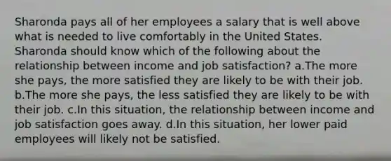 Sharonda pays all of her employees a salary that is well above what is needed to live comfortably in the United States. Sharonda should know which of the following about the relationship between income and job satisfaction? a.The more she pays, the more satisfied they are likely to be with their job. b.The more she pays, the less satisfied they are likely to be with their job. c.In this situation, the relationship between income and job satisfaction goes away. d.In this situation, her lower paid employees will likely not be satisfied.