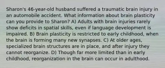 Sharon's 46-year-old husband suffered a traumatic brain injury in an automobile accident. What information about brain plasticity can you provide to Sharon? A) Adults with brain injuries rarely show deficits in spatial skills, even if language development is impaired. B) Brain plasticity is restricted to early childhood, when the brain is forming many new synapses. C) At older ages, specialized brain structures are in place, and after injury they cannot reorganize. D) Though far more limited than in early childhood, reorganization in the brain can occur in adulthood.