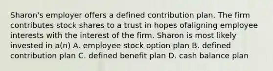 Sharon's employer offers a defined contribution plan. The firm contributes stock shares to a trust in hopes ofaligning employee interests with the interest of the firm. Sharon is most likely invested in a(n) A. employee stock option plan B. defined contribution plan C. defined benefit plan D. cash balance plan