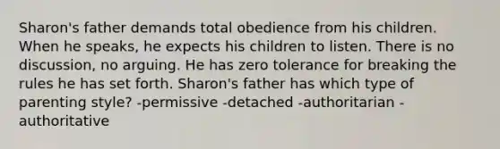 Sharon's father demands total obedience from his children. When he speaks, he expects his children to listen. There is no discussion, no arguing. He has zero tolerance for breaking the rules he has set forth. Sharon's father has which type of parenting style? -permissive -detached -authoritarian -authoritative