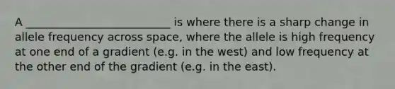 A __________________________ is where there is a sharp change in allele frequency across space, where the allele is high frequency at one end of a gradient (e.g. in the west) and low frequency at the other end of the gradient (e.g. in the east).