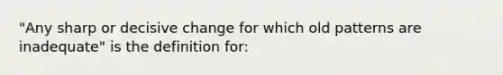 "Any sharp or decisive change for which old patterns are inadequate" is the definition for: