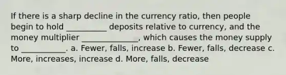 If there is a sharp decline in the currency ratio, then people begin to hold __________ deposits relative to currency, and the money multiplier ______________, which causes the money supply to ___________. a. Fewer, falls, increase b. Fewer, falls, decrease c. More, increases, increase d. More, falls, decrease