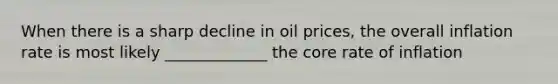 When there is a sharp decline in oil prices, the overall inflation rate is most likely _____________ the core rate of inflation