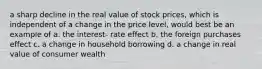 a sharp decline in the real value of stock prices, which is independent of a change in the price level, would best be an example of a. the interest- rate effect b. the foreign purchases effect c. a change in household borrowing d. a change in real value of consumer wealth