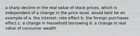 a sharp decline in the real value of stock prices, which is independent of a change in the price level, would best be an example of a. the interest- rate effect b. the foreign purchases effect c. a change in household borrowing d. a change in real value of consumer wealth