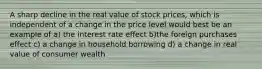 A sharp decline in the real value of stock prices, which is independent of a change in the price level would best be an example of a) the interest rate effect b)the foreign purchases effect c) a change in household borrowing d) a change in real value of consumer wealth