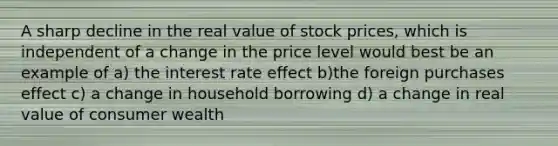 A sharp decline in the real value of stock prices, which is independent of a change in the price level would best be an example of a) the interest rate effect b)the foreign purchases effect c) a change in household borrowing d) a change in real value of consumer wealth