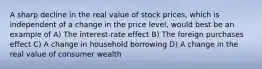 A sharp decline in the real value of stock prices, which is independent of a change in the price level, would best be an example of A) The interest-rate effect B) The foreign purchases effect C) A change in household borrowing D) A change in the real value of consumer wealth