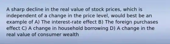 A sharp decline in the real value of stock prices, which is independent of a change in the price level, would best be an example of A) The interest-rate effect B) The foreign purchases effect C) A change in household borrowing D) A change in the real value of consumer wealth