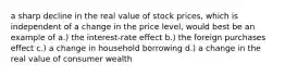 a sharp decline in the real value of stock prices, which is independent of a change in the price level, would best be an example of a.) the interest-rate effect b.) the foreign purchases effect c.) a change in household borrowing d.) a change in the real value of consumer wealth