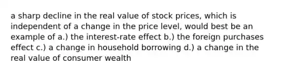 a sharp decline in the real value of stock prices, which is independent of a change in the price level, would best be an example of a.) the interest-rate effect b.) the foreign purchases effect c.) a change in household borrowing d.) a change in the real value of consumer wealth