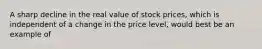 A sharp decline in the real value of stock prices, which is independent of a change in the price level, would best be an example of