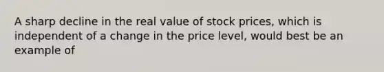 A sharp decline in the real value of stock prices, which is independent of a change in the price level, would best be an example of