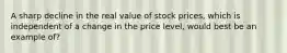 A sharp decline in the real value of stock prices, which is independent of a change in the price level, would best be an example of?