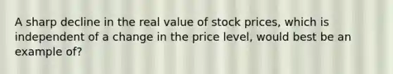 A sharp decline in the real value of stock prices, which is independent of a change in the price level, would best be an example of?