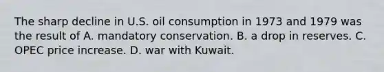 The sharp decline in U.S. oil consumption in 1973 and 1979 was the result of A. mandatory conservation. B. a drop in reserves. C. OPEC price increase. D. war with Kuwait.