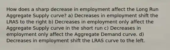 How does a sharp decrease in employment affect the Long Run Aggregate Supply curve? a) Decreases in employment shift the LRAS to the right b) Decreases in employment only affect the Aggregate Supply curve in the short run c) Decreases in employment only affect the Aggregate Demand curve. d) Decreases in employment shift the LRAS curve to the left.